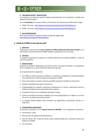 6. DOCUMENTACIÓN Y TRAMITACIÓN 
      En  principio  no  se  tiene  que  aportar  ninguna  documentación  con  la  solicitud.  Es  posible  que 
      después reclamen alguna.  
      Para la tramitación es necesario rellenar un formulario de solicitud, que se diferenciara según: 
      • PYME <18 meses‐  http://www.eoi.es/encuestas/index.php?sid=87752&lang=es 
      • PYME > 18 meses‐ http://www.eoi.es/encuestas/index.php?sid=58921&lang=es 
          
      7. MAS INFORMACIÓN 
      Para más información se puede consultar la siguiente página web: 
      http://www.eoi.es/portal/redepyme/enisa 

    
2. Salida de PYMES al mercado bursátil 

      1. OBJETIVO 
      Proporcionar apoyo financiero para la salida de PYMES al Mercado Alternativo Bursátil, y con 
      esto facilitar el crecimiento de las PYMES mediante capitalización en el mercado. 
           
      2. ENTIDAD  
      La entidad que gestiona las ayudas es la Empresa Nacional de Innovación (ENISA), a través de 
      una línea especifica. 
       
      3. BENEFICIARIOS 
      Empresas de mediana capitalización para hacer frente a los gastos asociados a la preparación 
      de las compañías en su salida al Mercado Alternativo Bursátil.  

      Los requisitos serán los siguientes: 

      • Ser PYME con forma societaria, conforme a la definición establecida en la Recomendación 
        de la Comisión de la Unión Europea de 6 de agosto de 2008. 
      • Estar enmarcada en cualquier sector de actividad, excepto el inmobiliario y financiero. 
      • Calidad y viabilidad del proyecto empresarial. 
      • Profesionalidad  de  la  gestión:  experiencia  empresarial  en  el  sector,  capacitación  técnica  y 
        cobertura de todas las áreas gerenciales de la empresa. 
      • El proyecto ofrecerá una rentabilidad adecuada al riesgo. 
      • Contar con estados financieros auditados y/o cuentas depositadas en el registro, en el caso 
        de no ser una empresa de nueva creación. 
      • La  empresa  deberá  dirigirse  hacia  mercados  con  significativos  crecimientos  actuales  y  a 
        largo plazo. 
           
      4. CONDICIONES FINANCIERAS  
      Se trata de un préstamo, con un importe límite de 1.500.000 €,  con las siguientes condiciones: 
      • Vencimiento: 2 años. 
      • Amortización de capital al final del préstamo. 
      • Tipo  de  interés:  0%.  El  tipo  de  interés  estará  subvencionado  por  la  Dirección  General  de 
        Política de la PYME. 
      • Sin comisiones. 


                                                                                                            26
 