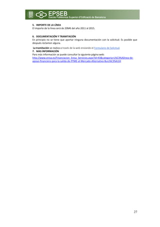 5. IMPORTE DE LA LÍNEA 
    El importe de la línea será de 20M€ del año 2011 al 2015. 
     
    6. DOCUMENTACIÓN Y TRAMITACIÓN 
    En  principio  no  se  tiene  que  aportar  ninguna  documentación  con  la  solicitud.  Es  posible  que 
    después reclamen alguna. 
     La tramitación se realiza a través de la web enviando el Formulario de Solicitud. 
    7. MAS INFORMACIÓN 
    Para más información se puede consultar la siguiente página web: 
    http://www.enisa.es/Financiacion_Enisa_Servicios.aspx?id=43&categoria=L%C3%ADnea‐de‐
    apoyo‐financiero‐para‐la‐salida‐de‐PYME‐al‐Mercado‐Alternativo‐Burs%C3%A1til 

 
 




                                                                                                          27
 