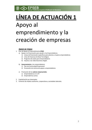 LÍNEA DE ACTUACIÓN 1 
    Apoyo al 
    emprendimiento y la 
    creación de empresas 
 
 
        ÍNDICE DE TEMAS                                                                   
    1. Plan de Apoyo al Emprendimiento (PAE) 
       a) Apoyo a la financiación para ayudar a los Emprendedores                         
           1) Líneas de financiación especificas para jóvenes y mujeres emprendedoras 
           2) Línea de Empresas de Base Tecnológica 
           3) Programa de avales para Emprendedores 
           4) Impulso a las redes Bussiness Angels 
            
       b) Asesoramiento a los emprendedores 
           1) Plan de Continuidad Empresarial 
           2) Promoción de centros de apoyo a emprendedores 
            
       c) Promoción de los valores empresariales 
           1) Emprendedores en la FP 
           2) Emprendemos Juntos 
        
    2. Capitalización por desempleo 
    3. Fomento de empleo autónomo, cooperativas y sociedades laborales 




                                                                                             2
 