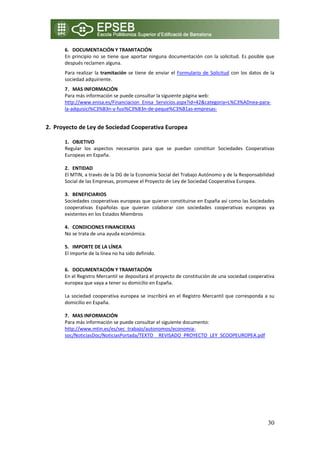 6. DOCUMENTACIÓN Y TRAMITACIÓN 
        En  principio  no  se  tiene  que  aportar  ninguna  documentación  con  la  solicitud.  Es  posible  que 
        después reclamen alguna.  
        Para  realizar  la  tramitación  se  tiene  de  enviar  el  Formulario  de  Solicitud  con  los  datos  de  la 
        sociedad adquiriente.  
        7. MAS INFORMACIÓN 
        Para más información se puede consultar la siguiente página web: 
        http://www.enisa.es/Financiacion_Enisa_Servicios.aspx?id=42&categoria=L%C3%ADnea‐para‐
        la‐adquisici%C3%B3n‐y‐fusi%C3%B3n‐de‐peque%C3%B1as‐empresas‐ 

    
2. Proyecto de Ley de Sociedad Cooperativa Europea 

        1. OBJETIVO 
        Regular  los  aspectos  necesarios  para  que  se  puedan  constituir  Sociedades  Cooperativas 
        Europeas en España. 
         
        2. ENTIDAD  
        El MTIN, a través de la DG de la Economía Social del Trabajo Autónomo y de la Responsabilidad 
        Social de las Empresas, promueve el Proyecto de Ley de Sociedad Cooperativa Europea. 
         
        3. BENEFICIARIOS 
        Sociedades cooperativas europeas que quieran constituirse en España así como las Sociedades 
        cooperativas  Españolas  que  quieran  colaborar  con  sociedades  cooperativas  europeas  ya 
        existentes en los Estados Miembros 

        4. CONDICIONES FINANCIERAS  
        No se trata de una ayuda económica. 
             
        5. IMPORTE DE LA LÍNEA 
        El importe de la línea no ha sido definido. 
         
        6. DOCUMENTACIÓN Y TRAMITACIÓN 
        En el Registro Mercantil se depositará el proyecto de constitución de una sociedad cooperativa 
        europea que vaya a tener su domicilio en España. 
         
        La  sociedad  cooperativa  europea  se  inscribirá  en  el  Registro  Mercantil  que  corresponda  a  su 
        domicilio en España. 
 
        7. MAS INFORMACIÓN 
        Para más información se puede consultar el siguiente documento: 
        http://www.mtin.es/es/sec_trabajo/autonomos/economia‐
        soc/NoticiasDoc/NoticiasPortada/TEXTO__REVISADO_PROYECTO_LEY_SCOOPEUROPEA.pdf 



     




                                                                                                                  30
 