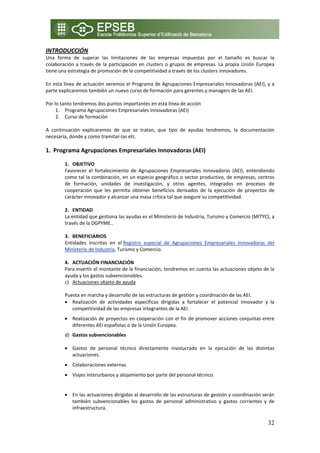 INTRODUCCIÓN 
Una  forma  de  superar  las  limitaciones  de  las  empresas  impuestas  por  el  tamaño  es  buscar  la 
colaboración  a  través  de  la  participación  en  clusters  o  grupos  de  empresas.  La  propia  Unión  Europea 
tiene una estrategia de promoción de la competitividad a través de los clusters innovadores. 
 
En esta línea de actuación veremos el Programa de Agrupaciones Empresariales Innovadoras (AEI), y a 
parte explicaremos también un nuevo curso de formación para gerentes y managers de las AEI. 
 
Por lo tanto tendremos dos puntos importantes en esta línea de acción 
     1. Programa Agrupaciones Empresariales Innovadoras (AEI) 
     2. Curso de formación 
          
A  continuación  explicaremos  de  que  se  tratan,  que  tipo  de  ayudas  tendremos,  la  documentación 
necesaria, donde y como tramitar‐las etc. 
 
1. Programa Agrupaciones Empresariales Innovadoras (AEI) 
 
         1. OBJETIVO 
         Favorecer  el  fortalecimiento  de  Agrupaciones  Empresariales  Innovadoras  (AEI),  entendiendo 
         como tal la combinación, en un especio geográfico o sector productivo, de empresas, centros 
         de  formación,  unidades  de  investigación,  y  otros  agentes,  integrados  en  procesos  de 
         cooperación  que  les  permita  obtener  beneficios  derivados  de  la  ejecución  de  proyectos  de 
         carácter innovador y alcanzar una masa crítica tal que asegure su competitividad. 
          
         2. ENTIDAD  
         La entidad que gestiona las ayudas es el Ministerio de Industria, Turismo y Comercio (MITYC), a 
         través de la DGPYME.. 
          
         3. BENEFICIARIOS 
         Entidades  inscritas  en  el Registro  especial  de  Agrupaciones  Empresariales  Innovadoras  del 
         Ministerio de Industria, Turismo y Comercio. 
          
         4. ACTUACIÓN FINANCIACIÓN 
         Para invertir el montante de la financiación, tendremos en cuenta las actuaciones objeto de la 
         ayuda y los gastos subvencionables. 
         c) Actuaciones objeto de ayuda 

         Puesta en marcha y desarrollo de las estructuras de gestión y coordinación de las AEI. 
         • Realización  de  actividades  específicas  dirigidas  a  fortalecer  el  potencial  innovador  y  la 
            competitividad de las empresas integrantes de la AEI. 
         • Realización de proyectos en cooperación con el fin de promover acciones conjuntas entre 
           diferentes AEI españolas o de la Unión Europea. 
         d) Gastos subvencionables 

         • Gastos  de  personal  técnico  directamente  involucrado  en  la  ejecución  de  las  distintas 
           actuaciones. 
         • Colaboraciones externas 
         • Viajes interurbanos y alojamiento por parte del personal técnico. 
 
         • En las actuaciones dirigidas al desarrollo de las estructuras de gestión y coordinación serán 
           también  subvencionables  los  gastos  de  personal  administrativo  y  gastos  corrientes  y  de 
           infraestructura. 

                                                                                                               32
 