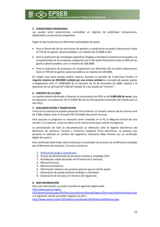  
5. CONDICIONES FINANCIERAS  
Las  ayudas  serán  subvenciones,  concedidas  en  régimen  de  publicidad,  transparencia, 
objetividad y concurrencia competitiva. 
 
Según el tipo tendremos las diferentes intensidades de ayuda: 
 
• Para el desarrollo de las estructuras de gestión y coordinación se podrá subvencionar hasta 
    el 75% de los gastos subvencionables y un máximo de 75.000€ al año. 
• Para la realización de actividades específicas dirigidas a fortalecer el potencial innovador y la 
  competitividad de las empresas integrantes de la AEI podrá financiarse hasta el 60% de los 
  gastos subvencionables, con un máximo de 100.000€. 
• Para la realización de proyectos en cooperación con diferentes AEI se podrá subvencionar 
  hasta el 70% de los gastos subvencionables y un máximo de 100.000€. 
En  ningún  caso  estas  ayudas  podrán  superar,  durante  un  periodo  de  3  ejercicios  fiscales,  el 
importe máximo de 200.000€ recibido por una misma entidad en concepto de ayudas sujetas 
al  Reglamento  (CE)  nº  1998/2006  de  la  Comisión  de  15  de  diciembre  de  2006,  relativo  a  la 
aplicación de los artículos 87 y 88 del Tratado CE a las ayudas de “minimis”. 

6. IMPORTE DE LA LÍNEA 
La cuantía máxima destinada a financiar la convocatoria de 2011 es de 8.000.000 de euros, que 
se imputarán a la aplicación 20.17.433M.781 de los Presupuestos Generales del Estado para el 
año 2011. 
7. DOCUMENTACIÓN Y TRAMITACIÓN 
Junto con la solicitud se podrán presentar otros ficheros. El tamaño máximo de los mismos será 
de 3 MB y deben estar en formato PDF (Portable Document Format). 
Para  ejecutar  el  programa  es  necesario  tener  instalada  en  el  PC  la  Máquina  Virtual  de  Java 
versión 1.5 o superior, como se indica en las instrucciones para utilizar el programa. 
La  presentación  de  toda  la  documentación  se  efectuará  ante  el  registro  electrónico  del 
Ministerio  de  Industria,  Turismo  y  Comercio  mediante  firma  electrónica.  La  persona  que 
presenta  la  solicitud  en  nombre  del  organismo  solicitante  debe  firmarla  con  su  certificado 
digital de usuario. 
Este certificado debe haber sido emitido por un prestador de servicios de certificación aceptado 
por el Ministerio de Industria, Turismo y Comercio. 

    1.   Solicitud de ayuda y cuestionario. 
    2.   Tarjeta de identificación de personas jurídicas y entidades (CIF). 
    3.   Acreditación válida del poder del firmante de la solicitud. 
    4.   Memoria técnica. 
    5.   Memoria económica. 
    6.   Información relativa a las acciones para las que se solicita ayuda. 
    7.   Declaración de ayudas públicas recibidas o solicitadas. 
    8.   Declaración de vínculos con terceros del organismo. 

8. MAS INFORMACIÓN 
Para más información se puede consultar la siguiente página web: 
http://www.ipyme.org/es‐
ES/SubvencionesAyudas/AEI/DescripcionGeneralAyuda/Paginas/DescripcionGeneralAyuda.aspx 
o la siguiente, donde se pueden registrar las AEI’s: 
http://www.ipyme.org/es‐ES/SubvencionesAyudas/AEI/Paginas/AEINueva.aspx  
 
 

                                                                                                      33
 