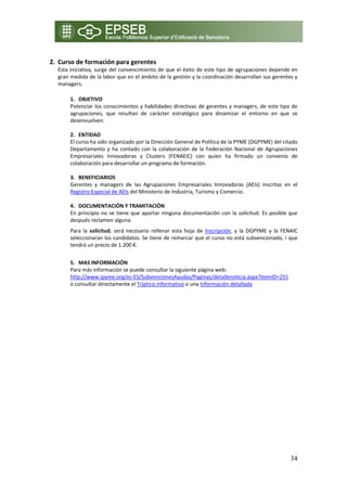  
2. Curso de formación para gerentes  
  Esta iniciativa, surge del convencimiento de que el éxito de este tipo de agrupaciones depende en 
  gran medida de la labor que en el ámbito de la gestión y la coordinación desarrollan sus gerentes y 
  managers. 

       1. OBJETIVO 
       Potenciar  los  conocimientos y  habilidades  directivas  de  gerentes  y  managers,  de  este  tipo  de 
       agrupaciones,  que  resultan  de  carácter  estratégico  para  dinamizar  el  entorno  en  que  se 
       desenvuelven. 
        
       2. ENTIDAD  
       El curso ha sido organizado por la Dirección General de Política de la PYME (DGPYME) del citado 
       Departamento  y  ha  contado  con  la  colaboración  de  la  Federación  Nacional  de  Agrupaciones 
       Empresariales  Innovadoras  y  Clusters  (FENAEIC)  con  quien  ha  firmado  un  convenio  de 
       colaboración para desarrollar un programa de formación. 
        
       3. BENEFICIARIOS 
       Gerentes  y  managers  de  las  Agrupaciones  Empresariales  Innovadoras  (AEIs)  inscritas  en  el 
       Registro Especial de AEIs del Ministerio de Industria, Turismo y Comercio. 
        
       4. DOCUMENTACIÓN Y TRAMITACIÓN 
       En  principio  no  se  tiene  que  aportar  ninguna  documentación  con  la  solicitud.  Es  posible  que 
       después reclamen alguna. 
       Para  la  solicitud,  será  necesario  rellenar  esta  hoja  de  Inscripción,  y  la  DGPYME  y  la  FENAIC 
       seleccionaran los candidatos. Se tiene de remarcar que el curso no está subvencionado, i que 
       tendrá un precio de 1.200 €. 
           
       5. MAS INFORMACIÓN 
       Para más información se puede consultar la siguiente página web: 
       http://www.ipyme.org/es‐ES/SubvencionesAyudas/Paginas/detallenoticia.aspx?itemID=255  
       o consultar directamente el Tríptico informativo o una Información detallada 




                                                                                                              34
 
