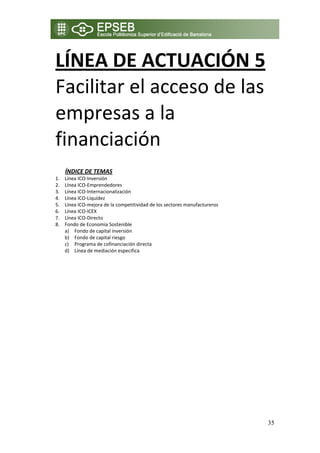 LÍNEA DE ACTUACIÓN 5 
    Facilitar el acceso de las 
    empresas a la 
    financiación 
 
 
         ÍNDICE DE TEMAS 
    1.   Línea ICO‐Inversión 
    2.   Línea ICO‐Emprendedores 
    3.   Línea ICO‐Internacionalización 
    4.   Línea ICO‐Liquidez 
    5.   Línea ICO‐mejora de la competitividad de los sectores manufactureros 
    6.   Línea ICO‐ICEX 
    7.   Línea ICO‐Directo 
    8.   Fondo de Economía Sostenible 
         a) Fondo de capital inversión 
         b) Fondo de capital riesgo 
         c) Programa de cofinanciación directa  
         d) Línea de mediación especifica 




                                                                                 35
 