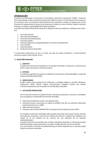 INTRODUCCIÓN 
El  acceso  a  la financiación  es  clave  para  el  crecimiento y  dinamismo  empresarial.  El  MEH,  a  través  de 
ICO, viene llevando a cabo actuaciones diversas para facilitar el acceso a la financiación de las empresas. 
En los últimos años, las actuaciones del Instituto han ido orientadas a moderar el impacto que la crisis 
financiera ha supuesto para el acceso de las empresas al crédito, así como a facilitar, desde la vertiente 
financiera, la mejora y sostenibilidad del modelo productivo. 
El Instituto de Crédito Oficial (ICO) mantiene las siguientes líneas de mediación, conocidas como Lineas‐
ICO: 
 
      1. Línea ICO‐Inversión 
      2. Línea ICO‐Emprendedores 
      3. Línea ICO‐Internacionalización 
      4. Línea ICO‐Liquidez 
      5. Línea ICO‐mejora de la competitividad de los sectores manufactureros 
      6. Línea ICO‐ICEX 
      7. Línea ICO‐Directo 
      8. Fondo de Economía Sostenible 
           
A  continuación  explicaremos  de  que  se  tratan,  que  tipo  de  ayudas  tendremos,  la  documentación 
necesaria, donde y como tramitar‐las etc. 
 
1. Línea ICO‐Inversión 
 
         1. OBJETIVO 
         El objetivo de esta línea de mediación es de otorgar financiación a autónomos y empresas que 
         lleven a cabo inversiones en territorio nacional. 
          
         2. ENTIDAD  
         La entidad que gestiona las ayudas es el Ministerio de Economía y Hacienda (MEH), a través del 
         Instituto de Crédito Oficial (ICO).  
          
         3. BENEFICIARIOS 
         Pueden  solicitar  estos  préstamos  los  autónomos  y  entidades  públicas  y  privadas  (Empresas, 
         Fundaciones,  ONG´s,  Admón.  Pública,  Ayuntamientos,  Entidades  Locales.)  que  realicen 
         inversiones productivas que no puedan ser consideradas sostenibles. 
          
         4. ACTUACIÓN FINANCIACIÓN 
 
         Con la Línea ICO Inversión se puede financiar inversiones productivas en sectores y actividades 
         que no puedan ser considerados de inversión sostenible: 
          
         • Activos fijos productivos nuevos o de segunda mano. 
         • Vehículos turismos, cuyo precio no supere los 30.000 € más IVA. Los vehículos industriales 
            podrán financiarse en un 100%. 
         • Adquisición de empresas 
         • Impuesto sobre el Valor Añadido (IVA) o Impuesto General Indirecto Canario (IGIC) 
 
         Se consideran inversiones sostenibles todas aquellas inversiones que incluyan nuevos procesos 
         de  producción,  productos  o  servicios  y/o  sistemas  de  dirección  o  negocio  que  impliquen  una 
         mejora  en  el  uso  eficiente  de  los  recursos  y/o  una  reducción  de  los  impactos 
         medioambientales. 
         Se podrán financiar las inversiones que se hayan realizado previamente a la firma del contrato 
         préstamo/leasing, siempre que éstas no se hayan iniciado antes del 1 de enero de 2010. 
         Una  vez  firmado  el  contrato  de  préstamo/leasing  el  cliente  dispondrá  de  un  año  para  poder 
         realizar la inversión autorizada. 

                                                                                                                 36
 
