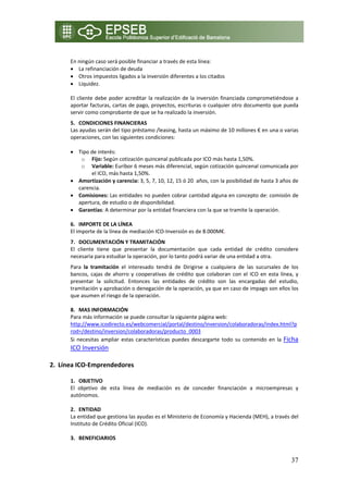  
      En ningún caso será posible financiar a través de esta línea: 
      • La refinanciación de deuda 
      • Otros impuestos ligados a la inversión diferentes a los citados 
      • Liquidez. 
       
      El  cliente  debe  poder  acreditar  la  realización  de  la  inversión  financiada  comprometiéndose  a 
      aportar facturas, cartas de pago, proyectos, escrituras o cualquier otro documento que pueda 
      servir como comprobante de que se ha realizado la inversión. 
      5. CONDICIONES FINANCIERAS  
      Las ayudas serán del tipo préstamo /leasing, hasta un máximo de 10 millones € en una o varias 
      operaciones, con las siguientes condiciones: 
       
      • Tipo de interés:      
            o Fijo: Según cotización quincenal publicada por ICO más hasta 1,50%. 
            o Variable: Euribor 6 meses más diferencial, según cotización quincenal comunicada por 
               el ICO, más hasta 1,50%. 
      • Amortización y carencia: 3, 5, 7, 10, 12, 15 ó 20  años, con la posibilidad de hasta 3 años de 
          carencia. 
      • Comisiones: Las entidades no pueden cobrar cantidad alguna en concepto de: comisión de 
          apertura, de estudio o de disponibilidad. 
      • Garantías: A determinar por la entidad financiera con la que se tramite la operación. 
           
      6. IMPORTE DE LA LÍNEA 
      El importe de la línea de mediación ICO‐Inversión es de 8.000M€. 
      7. DOCUMENTACIÓN Y TRAMITACIÓN 
      El  cliente  tiene  que  presentar  la  documentación  que  cada  entidad  de  crédito  considere 
      necesaria para estudiar la operación, por lo tanto podrá variar de una entidad a otra.  
      Para  la  tramitación  el  interesado  tendrá  de  Dirigirse  a  cualquiera  de  las  sucursales  de  los 
      bancos,  cajas  de  ahorro  y  cooperativas  de  crédito  que  colaboran  con  el  ICO  en  esta  línea,  y 
      presentar  la  solicitud.  Entonces  las  entidades  de  crédito  son  las  encargadas  del  estudio, 
      tramitación y aprobación o denegación de la operación, ya que en caso de impago son ellos los 
      que asumen el riesgo de la operación. 
       
      8. MAS INFORMACIÓN 
      Para más información se puede consultar la siguiente página web: 
      http://www.icodirecto.es/webcomercial/portal/destino/inversion/colaboradoras/index.html?p
      rod=/destino/inversion/colaboradoras/producto_0003 
      Si  necesitas  ampliar  estas  características  puedes  descargarte  todo  su  contenido  en  la  Ficha 
       ICO Inversión 
        
2. Línea ICO‐Emprendedores  

      1. OBJETIVO 
      El  objetivo  de  esta  línea  de  mediación  es  de  conceder  financiación  a  microempresas  y 
      autónomos. 
       
      2. ENTIDAD  
      La entidad que gestiona las ayudas es el Ministerio de Economía y Hacienda (MEH), a través del 
      Instituto de Crédito Oficial (ICO).  
       
      3. BENEFICIARIOS 


                                                                                                             37
 