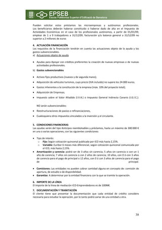 Pueden  solicitar  estos  préstamos  las  microempresas  y  autónomos  profesionales. 
Los  beneficiarios  deberán  haberse  constituido  o  haberse  dado  de  alta  en  el  Impuesto  de 
Actividades  Económicas  en  el  caso  de  los  profesionales  autónomos,  a  partir  de  01/01/09; 
emplear  de  1  a  9  trabajadores  a  31/12/09;  facturación  y/o  balance  general  a  31/12/09  no 
superior a 2 millones de euros 
 
4. ACTUACIÓN FINANCIACIÓN 
Los  requisitos  de  la  financiación  tendrán  en  cuenta  las  actuaciones  objeto  de  la  ayuda  y  los 
gastos subvencionables. 
a) Actuaciones objeto de ayuda 

• Ayudas para Apoyar con créditos preferentes la creación de nuevas empresas o de nuevas 
  actividades profesionales. 
b) Gastos subvencionables 

• Activos fijos productivos (nuevos y de segunda mano);  
• Adquisición de vehículos turismos, cuyo precio (IVA incluido) no supere los 24.000 euros; 
• Gastos inherentes a la constitución de la empresa (máx. 10% del proyecto total); 
• Adquisición de Empresas;  
• Impuesto  sobre  el  Valor  Añadido  (I.V.A.)  o  Impuesto  General  Indirecto  Canario  (I.G.I.C.). 
   
    NO serán subvencionables:  
• Reestructuraciones de pasivo o refinanciaciones,  
• Cualesquiera otros impuestos vinculados a la inversión y el circulante. 
     
5. CONDICIONES FINANCIERAS  
Las ayudas serán del tipo Anticipos reembolsables y préstamos, hasta un máximo de 300.000 € 
en una o varias operaciones, con las siguientes condiciones: 
 
• Tipo de interés:      
      o Fijo: Según cotización quincenal publicada por ICO más hasta 2,15%. 
      o Variable: Euribor 6 meses más diferencial, según cotización quincenal comunicada por 
         el ICO, más hasta 2,15%. 
• Amortización y carencia: podrá ser de 3 años sin carencia; 5 años sin carencia o con un 1 
    año de carencia; 7 años sin carencia o con 2 años de carencia; 10 años, con 0 ó con 3 años 
    de carencia para el pago de principal o 12 años, con 0 ó con 3 años de carencia para el pago 
    de                                                                                 principal. 
     
• Comisiones: Las entidades no pueden cobrar cantidad alguna en concepto de: comisión de 
    apertura, de estudio o de disponibilidad. 
• Garantías: A determinar por la entidad financiera con la que se tramite la operación. 
     
6. IMPORTE DE LA LÍNEA 
El importe de la línea de mediación ICO‐Emprendedores es de 100M€. 
7. DOCUMENTACIÓN Y TRAMITACIÓN 
El  cliente  tiene  que  presentar  la  documentación  que  cada  entidad  de  crédito  considere 
necesaria para estudiar la operación, por lo tanto podrá variar de una entidad a otra.  
 



                                                                                                        38
 