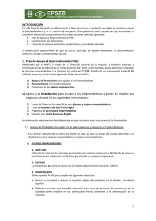 INTRODUCCIÓN 
En esta línea de actuación se diferenciaran 3 tipos de acciones, mediante las cuales se intentara apoyar 
al  emprendimiento  y  a  la  creación  de  empresas.  Principalmente  serán  ayudas  de  tipo  económico,  o 
ayudas en el tema del asesoramiento. Estas tres acciones serán las siguientes: 
     1. Plan de Apoyo al Emprendimiento (PAE) 
     2. Capitalización por desempleo 
     3. Fomento de empleo autónomo, cooperativas y sociedades laborales 
 
A  continuación  explicaremos  de  que  se  tratan,  que  tipo  de  ayudas  tendremos,  la  documentación 
necesaria, donde y como tramitar‐las, etc. 
    
1. Plan de Apoyo al Emprendimiento (PAE) 
Gestionado  por  el  MITYC  a  través  de  la  Dirección  General  de  la  Pequeña  y  Mediana  Empresa  y 
enmarcado en las directrices de la “Small Bussines Act” de la Unión Europea, busca potenciar e impulsar 
la  iniciativa  emprendedora  y  la  creación  de  empresas.  El  PAE,  dotado  de  un  presupuesto  anual  de  84 
millones de euros, consta de las siguientes líneas de actuación: 
 
      a) Apoyo a la financiación para ayudar a los Emprendedores 
      b) Asesoramiento a los emprendedores 
      c) Promoción de los valores empresariales 
 
a) Apoyo  a  la  financiación  para  ayudar  a  los  emprendedores  a  poner  en  marcha  sus 
   negocios a través de los siguientes instrumentos: 
 
     1)   Líneas de financiación especificas para jóvenes y mujeres emprendedoras 
     2)   Línea de empresas de Base Tecnológica 
     3)   Programa de avales para Emprendedores 
     4)   Impulso a las redes Bussiness Angels 
 
A continuación explicaremos detalladamente en qué consisten estos instrumentos de financiación 
 
    1) Líneas de financiación especificas para jóvenes y mujeres emprendedoras 
       
      Este  primer  instrumento  se  tiene  de  dividir  en  dos,  ya  que  se  tratan  de  ayudas  diferentes.  Lo 
      dividiremos entre jóvenes emprendedores y mujeres emprendedoras. 
       
     a) JOVENES EMPRENDEDORES 
          
         1. OBJETIVO 
         Estimular la creación de empresas promovidas por jóvenes empresarios, facilitando el acceso a 
         una financiación preferente con la única garantía de su proyecto empresarial. 

          2. ENTIDAD  
          La entidad que gestiona las ayudas es la Empresa Nacional de Innovación (ENISA)  
               
          3. BENEFICIARIOS 
          Todas aquellas PYME que cumplan los siguientes requisitos: 
          • Ejercer  su  actividad  y  realizar  la  inversión  objeto  del  préstamo,  en  el  ámbito      territorial 
            español. 
          • Deberán  constituir  una  sociedad  mercantil  o  en  caso  de  ya  existir  la  constitución  de  la 
            sociedad  como  máximo  en  los  veinticuatro  meses  anteriores  a  la  presentación  de  la 
            solicitud. 



                                                                                                                     3
 