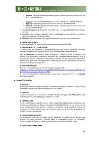 o   Variable: Euribor 6 meses más diferencial, según cotización quincenal comunicada por 
                el ICO, más hasta 1,15%. 
                 
                Tramo II: a partir de 2 millones de euros y hasta un máximo de 8 millones de euros. 
             o Fijo, según cotización quincenal comunicada por el ICO, más hasta 1,50%. 
             o Variable: Euribor 6 meses más diferencial, según cotización quincenal comunicada por 
                el ICO, más hasta 1,50%. 
       • Amortización y carencia: 3, 5, 7, 10, 12, 15 ó 20  años, con la posibilidad de hasta 3 años de 
           carencia. 
       • Comisiones: Las entidades no pueden cobrar cantidad alguna en concepto de: comisión de 
           apertura, de estudio o de disponibilidad. 
       • Garantías: A determinar por la entidad financiera con la que se tramite la operación. 
            
       6. IMPORTE DE LA LÍNEA 
       El importe de la línea de mediación ICO‐Internacionalización es de 1.000M€. 
       7. DOCUMENTACIÓN Y TRAMITACIÓN 
       El  cliente  tiene  que  presentar  la  documentación  que  cada  entidad  de  crédito  considere 
       necesaria para estudiar la operación, por lo tanto podrá variar de una entidad a otra.  
       Para  la  tramitación  el  interesado  tendrá  de  dirigirse  a  cualquiera  de  las  sucursales  de  los 
       bancos,  cajas  de  ahorro  y  cooperativas  de  crédito  que  colaboran  con  el  ICO  en  esta  línea,  y 
       presentar  la  solicitud.  Entonces  las  entidades  de  crédito  son  las  encargadas  del  estudio, 
       tramitación y aprobación o denegación de la operación, ya que en caso de impago son ellos los 
       que asumen el riesgo de la operación. 
       8. MAS INFORMACIÓN 
       Para más información se puede consultar la siguiente página web: 
       http://www.icodirecto.es/webcomercial/portal/destino/salir/colaboradoras/index.html?prod=/
       destino/salir/colaboradoras/producto_0023 
       Si necesitas ampliar estas características puedes descargarte todo su contenido en la Ficha ICO 
       Internacionalización . 
        
4. Línea ICO‐Liquidez 
 
       1. OBJETIVO 
       Está dirigida a financiar capital circulante a autónomos y empresas, solventes y viables, que se 
       enfrenten a una situación transitoria de restricción de crédito. 
        
       2. ENTIDAD  
       La entidad que gestiona las ayudas es el Ministerio de Economía y Hacienda (MEH), a través del 
       Instituto de Crédito Oficial (ICO) y las entidades de crédito. 
        
       3. BENEFICIARIOS 
       Pueden solicitar esta línea de financiación autónomos, Entidades Públicas y Privadas (Empresas, 
       Fundaciones, ONGs, Admón. Pública, Ayuntamientos, Entidades Locales…), con independencia 
       de  su  tamaño,  que  siendo  solventes  y  viables,  se  enfrentan  a  una  situación  transitoria  de 
       restricción  de  crédito,  siempre  que  las  mismas  se  encuentren  al  corriente  de  pago  con  la 
       Entidad Financiera concedente. 
        
       4. ACTUACIÓN FINANCIACIÓN 
       Las  actuaciones  objeto  de  esta  ayuda  son  los  siguientes:  se  puede  obtener  liquidez  para 
       afrontar  los  gastos  corrientes:  nóminas,  pagos  a  proveedores,  compra  de  mercancía, 
       reestructuración de pasivo, etc. No se necesita justificación del destino de los fondos. 
        
       5. CONDICIONES FINANCIERAS  


                                                                                                               40
 
