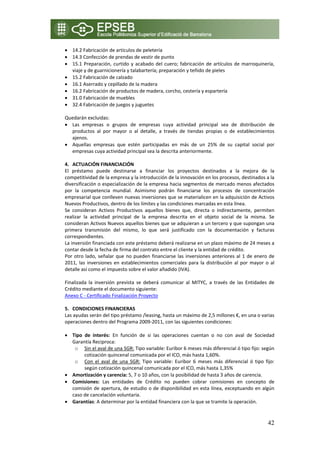 • 14.2 Fabricación de artículos de peletería 
• 14.3 Confección de prendas de vestir de punto 
• 15.1  Preparación,  curtido  y  acabado  del  cuero;  fabricación  de  artículos  de  marroquinería, 
    viaje y de guarnicionería y talabartería; preparación y teñido de pieles 
• 15.2 Fabricación de calzado 
• 16.1 Aserrado y cepillado de la madera 
• 16.2 Fabricación de productos de madera, corcho, cestería y espartería 
• 31.0 Fabricación de muebles 
• 32.4 Fabricación de juegos y juguetes 
     
Quedarán excluidas: 
• Las  empresas  o  grupos  de  empresas  cuya  actividad  principal  sea  de  distribución  de 
    productos  al  por  mayor  o  al  detalle,  a  través  de  tiendas  propias  o  de  establecimientos 
    ajenos. 
• Aquellas  empresas  que  estén  participadas  en  más  de  un  25%  de  su  capital  social  por 
    empresas cuya actividad principal sea la descrita anteriormente. 
 
4. ACTUACIÓN FINANCIACIÓN 
El  préstamo  puede  destinarse  a  financiar  los  proyectos  destinados  a  la  mejora  de  la 
competitividad de la empresa y la introducción de la innovación en los procesos, destinados a la 
diversificación o especialización de la empresa hacia segmentos de mercado menos afectados 
por  la  competencia  mundial.  Asimismo  podrán  financiarse  los  procesos  de  concentración 
empresarial que conlleven nuevas inversiones que se materialicen en la adquisición de Activos 
Nuevos Productivos, dentro de los límites y las condiciones marcadas en esta línea. 
Se  consideran  Activos  Productivos  aquellos  bienes  que,  directa  o  indirectamente,  permiten 
realizar  la  actividad  principal  de  la  empresa  descrita  en  el  objeto  social  de  la  misma.  Se 
consideran Activos Nuevos aquellos bienes que se adquieran a un tercero y que supongan una 
primera  transmisión  del  mismo,  lo  que  será  justificado  con  la  documentación  y  facturas 
correspondientes. 
La inversión financiada con este préstamo deberá realizarse en un plazo máximo de 24 meses a 
contar desde la fecha de firma del contrato entre el cliente y la entidad de crédito. 
Por  otro  lado,  señalar  que  no  pueden  financiarse  las  inversiones  anteriores  al  1  de  enero  de 
2011,  las  inversiones  en  establecimientos  comerciales  para  la  distribución  al  por  mayor  o  al 
detalle así como el impuesto sobre el valor añadido (IVA). 
 
Finalizada  la  inversión  prevista  se  deberá  comunicar  al  MITYC,  a  través  de  las  Entidades  de 
Crédito mediante el documento siguiente: 
Anexo C ‐ Certificado Finalización Proyecto  
 
5. CONDICIONES FINANCIERAS  
Las ayudas serán del tipo préstamo /leasing, hasta un máximo de 2,5 millones €, en una o varias 
operaciones dentro del Programa 2009‐2011, con las siguientes condiciones: 
 
• Tipo  de  interés:  En  función  de  si  las  operaciones  cuentan  o  no  con  aval  de  Sociedad 
    Garantía Reciproca:      
      o Sin el aval de una SGR: Tipo variable: Euribor 6 meses más diferencial ó tipo fijo: según 
           cotización quincenal comunicada por el ICO, más hasta 1,60%. 
      o Con  el  aval  de  una  SGR:  Tipo  variable:  Euribor  6  meses  más  diferencial  ó  tipo  fijo: 
           según cotización quincenal comunicada por el ICO, más hasta 1,35% 
• Amortización y carencia: 5, 7 o 10 años, con la posibilidad de hasta 3 años de carencia. 
• Comisiones:  Las  entidades  de  Crédito  no  pueden  cobrar  comisiones  en  concepto  de 
    comisión  de  apertura,  de  estudio  o  de  disponibilidad  en  esta  línea,  exceptuando  en algún 
    caso de cancelación voluntaria. 
• Garantías: A determinar por la entidad financiera con la que se tramite la operación. 
     

                                                                                                        42
 