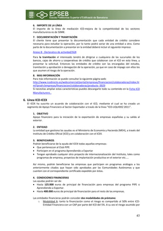 6. IMPORTE DE LA LÍNEA 
         El  importe  de  la  línea  de  mediación  ICO‐mejora  de  la  competitividad  de  los  sectores 
         manufactureros es de 50M€. 
         7. DOCUMENTACIÓN Y TRAMITACIÓN 
         El  cliente  tiene  que  presentar  la  documentación  que  cada  entidad  de  crédito  considere 
         necesaria  para  estudiar  la  operación,  por  lo  tanto  podrá  variar  de  una  entidad  a  otra.  Como 
         parte de la documentación a presentar en la entidad deberá incluir el siguiente impreso: 
         Anexo B ‐ Declaratico de actividad/SGR  
         Para  la  tramitación  el  interesado  tendrá  de  dIrigirse  a  cualquiera  de  las  sucursales  de  los 
         bancos,  cajas  de  ahorro  y  cooperativas  de  crédito  que  colaboran  con  el  ICO  en  esta  línea,  y 
         presentar  la  solicitud.  Entonces  las  entidades  de  crédito  son  las  encargadas  del  estudio, 
         tramitación y aprobación o denegación de la operación, ya que en caso de impago son ellos los 
         que asumen el riesgo de la operación. 
         8. MAS INFORMACIÓN 
         Para más información se puede consultar la siguiente página web: 
         http://www.icodirecto.es/webcomercial/portal/empresas/financiacion/colaboradoras/index.ht
         ml?prod=/empresas/financiacion/colaboradoras/producto_0029 
         Si necesitas ampliar estas características puedes descargarte todo su contenido en la Ficha ICO 
         Manufacturero . 
          
6. Línea ICO‐ICEX 
    El  ICEX  ha  suscrito  un  acuerdo  de  colaboración  con  el  ICO,  mediante  el  cual  se  ha  creado  un 
    segmento de Apoyo Financiero al Sector Exportador a través de la línea “ICO‐LIQUIDEZ 2011”. 
 
         1. OBJETIVO 
         Apoyo  financiero  para  la  iniciación  de  la  exportación  de  empresas  españolas  y  su  salida  al 
         exterior. 
          
         2. ENTIDAD  
         La entidad que gestiona las ayudas es el Ministerio de Economía y Hacienda (MEH), a través del 
         Instituto de Crédito Oficial (ICO) y en colaboración con el ICEX. 
          
         3. BENEFICIARIOS 
         Podrán beneficiarse de la ayuda del ICEX todas aquellas empresas:  
         • Que pertenezcan al Club PIPE  
         • Participen en el programa Aprendiendo a Exportar 
         • Tengan aprobado cualquier otro proyecto de internacionalización del Instituto, tales como 
             programas de empresa, proyectos de implantación productiva en el exterior etc.….  
              
         Así  mismo,  podrán  beneficiarse  las  empresas  que  participen  en  programas  análogos  a  los 
         anteriormente  citados  que  hayan  sido  aprobados  por  las  Comunidades  Autónomas  y  que 
         cuenten con el correspondiente certificado expedido por éstas. 
          
         4. CONDICIONES FINANCIERAS  
         Las ayudas podrán ser de: 
         • Hasta  125.000  euros  de  principal  de  financiación  para  empresas  del  programa  PIPE  o 
             Aprendiendo a Exportar.  
         • Hasta 400.000 euros de principal de financiación para el resto de las empresas.  
          
         Las entidades financieras podrán conceder dos modalidades de préstamo:  
               o Modalidad  A:  tanto  la  financiación  como  el  riesgo  es  compartido  al  50%  entre  ICO‐
                   Entidad Financiera con un CAP por parte del ICO del 5%. A su vez el riesgo asumido por 



                                                                                                                 43
 