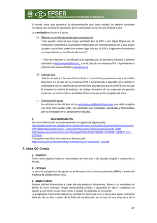 El  cliente  tiene  que  presentar  la  documentación  que  cada  entidad  de  crédito  considere 
       necesaria para estudiar la operación, por lo tanto podrá variar de una entidad a otra.  
       La tramitación se hará en 3 pasos: 
            a)  Obtener un certificado del proyecto empresarial 
                Toda  aquella  empresa  que  tenga  aprobado  por  el  ICEX  o  por  algún  Organismo  de 
                Promoción Autonómico un proyecto empresarial de internacionalización y que quiera 
                acceder a esta línea, deberá en primer lugar solicitar al ICEX u Organismo Autonómico 
                correspondiente un certificado del mismo* 
                 
                *  Para  las  empresas  el  certificado  será  expedido  por  la  Secretaría  General  y  deberán 
                solicitarlo a daf.financiero@icex.es , y en el caso de ser empresa PIPE o Aprendiendo a 
                Exportar este será solicitado a pipe@icex.es 
                 
            b) Solicitar Aval 
                 Solicitar el aval a la Sociedad Garantía de su comunidad y posteriormente a la entidad 
                financiera. En el caso de las empresas PIPE o Aprendiendo a Exportar para solicitar el 
                aval bastará con un certificado de pertenencia al programa que se emitirá una vez que 
                la  empresa  lo  solicite  al  Instituto.  Se  incluye  directorio  de  las  empresas  de  garantía 
                recíproca, así como el de las entidades financieras que están acogidas a la línea  
                 
            c) Solicitud de la ayuda 
                Se solicitará en las oficinas de las principales entidades financieras que están acogidas 
                a la línea ICO Liquidez 2011. Las solicitudes son estudiadas, aprobadas y formalizadas 
                por las entidades en las condiciones indicadas. 
                 
       7.                  MAS INFORMACIÓN 
       Para más información se puede consultar las siguientes páginas web: 
       http://www.icodirecto.es/webcomercial/portal/menu_comun/bonificaciones/otros/icoicex/?p
       erfil=destino&acuerdo=/menu_comun/bonificaciones/otros/icoicex/acuerdo_0000 
       http://www.icex.es/icex/cda/controller/pageICEX/0,6558,5518394_6791303_5589197_0_0_‐
       1,00.html 
       O consultar esta ficha informativa en formato pdf: 
       http://www.icex.es/Documentos/FinanciacionICO/Financiacion_ICO.pdf 
        
7. Línea ICO‐Directo 
 
       1. OBJETIVO 
       Tiene  como  objetivo  financiar  necesidades  de  inversión  o  de  liquidez  dirigido  a  autónomos  y 
       PYMEs.  
        
       2. ENTIDAD  
       La entidad que gestiona las ayudas es el Ministerio de Economía y Hacienda (MEH), a través del 
       Instituto de Crédito Oficial (ICO). 
        
       3. BENEFICIARIOS 
       Pueden solicitar financiación a través de este producto Autónomos, Pymes y las entidades sin 
       ánimo  de  lucro  (siempre  tengan  personalidad  jurídica  y  capacidad  de  obrar)  residentes  en 
       España y que lleven a cabo inversiones o tengan necesidades de circulante. 
       La antigüedad mínima del autónomo, entidad sin ánimo de lucro o Pyme para poder solicitarlo 
       debe  ser  de  un  año,  a  partir  de  la  fecha  de  constitución,  en  el  caso  de  una  empresa  y  de  la 



                                                                                                                  45
 