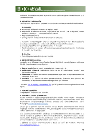 entidad sin ánimo de lucro o desde la fecha de alta en el Régimen General de Autónomos, en el 
caso de autónomos. 
 
4. ACTUACIÓN FINANCIACIÓN 
Las actuaciones objeto de esta ayuda van en función de la modalidad que se necesite financiar: 
 
    1.‐ Inversión: 
• Activos fijos productivos: nuevos y de segunda mano. 
• Adquisición  de  vehículos  turismos,  cuyo  precio  (no  incluido  I.V.A  o  Impuesto  General 
    Indirecto Canario (I.G.I.C.) no supere los 30.000 euros. 
• Adquisición de Empresas. 
• Leasing (incluido el impuesto de matriculación de vehículos). 
 
La inversión a financiar no podrá tener una antigüedad superior a un año y deberá ejecutarse 
en el plazo máximo de 1 mes a contar desde la fecha de firma de la financiación. 
En todo caso, no se financian bajo esta modalidad de inversión:  
• Reestructuraciones de pasivo o refinanciaciones, cualesquiera otros impuestos vinculados a 
    la inversión, ni el circulante. 
 
    2.‐ Liquidez: 
• Necesidades puntuales de tesorería o liquidez. 
     
5. CONDICIONES FINANCIERAS  
Las ayudas serán del tipo préstamo /leasing, hasta el 100% de la inversión hasta un máximo de 
200.000 €, con las siguientes condiciones: 
 
• Tipo de interés: Tipo de interés variable Euribor 6 meses más 4 %.  
• Amortización y carencia: Para inversión 7 años con dos de carencia y para liquidez 3 años 
    con uno de carencia. 
• Comisiones: Se cobrará una comisión de apertura del 0,5% sobre el importe solicitado, con 
    un mínimo de 60 Euros. 
• Garantías:  El  ICO  realizará  un  análisis  de  cada  solicitud  y  en  función  de  la  solvencia  del 
    solicitante y de la viabilidad, determinará las garantías que considere.  
 
Consulta la Red de Agentes Colaboradores ICO que te ayudará a tramitar tu préstamo sin coste 
alguno. 
     
6. IMPORTE DE LA LÍNEA 
El importe de la línea no ha sido facilitado. 
7. DOCUMENTACIÓN Y TRAMITACIÓN 
Durante el análisis de la operación por parte del ICO los analistas podrán solicitar a través de un 
correo electrónico la documentación que consideren necesaria para realizar dicho análisis. Esta 
documentación será presentada por el cliente a través del canal Facilitador Financiero a través 
de la página www.facilitadorfinanciero.es. 
Una vez que la operación haya sido aprobada por ICO, durante la formalización en la entidad 
elegida por el cliente, bien Santander o BBVA, deberá aportar la documentación necesaria para 
verificar la titularidad de la operación. 
En el caso en que el cliente haya optado por la modalidad de Inversión deberá acreditar en la 
entidad  financiera  la  justificación  de  la  inversión  financiada,  comprometiéndose  a  aportar 
facturas,  cartas  de  pago,  proyectos,  escrituras  o  cualquier  otro  documento  que  pueda  servir 
como comprobante de que se ha realizado esa inversión. 
La  solicitud  se  realizará  informáticamente  a  través  del  canal  del  Facilitador  Financiero 
www.facilitadorfinanciero.es. 


                                                                                                        46
 