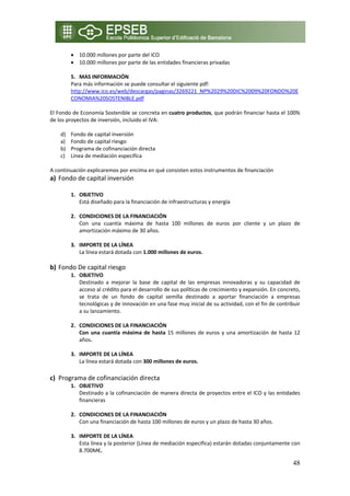 • 10.000 millones por parte del ICO 
        • 10.000 millones por parte de las entidades financieras privadas   
            
        5. MAS INFORMACIÓN 
        Para más información se puede consultar el siguiente pdf: 
        http://www.ico.es/web/descargas/paginas/3269221_NP%2029%20DIC%2009%20FONDO%20E
        CONOMIA%20SOSTENIBLE.pdf 
 
El Fondo de Economía Sostenible se concreta en cuatro productos, que podrán financiar hasta el 100% 
de los proyectos de inversión, incluido el IVA: 
 
     d) Fondo de capital inversión 
     a) Fondo de capital riesgo 
     b) Programa de cofinanciación directa  
     c) Línea de mediación especifica 
 
A continuación explicaremos por encima en qué consisten estos instrumentos de financiación 
a) Fondo de capital inversión 
    
        1. OBJETIVO  
           Está diseñado para la financiación de infraestructuras y energía  
            
        2. CONDICIONES DE LA FINANCIACIÓN 
           Con  una  cuantía  máxima  de  hasta  100  millones  de  euros  por  cliente  y  un  plazo  de 
           amortización máximo de 30 años.  
            
        3. IMPORTE DE LA LÍNEA 
           La línea estará dotada con 1.000 millones de euros. 
            
b) Fondo De capital riesgo 
        1. OBJETIVO  
           Destinado  a  mejorar  la  base  de  capital  de  las  empresas  innovadoras  y  su  capacidad  de 
           acceso al crédito para el desarrollo de sus políticas de crecimiento y expansión. En concreto, 
           se  trata  de  un  fondo  de  capital  semilla  destinado  a  aportar  financiación  a  empresas 
           tecnológicas y de innovación en una fase muy inicial de su actividad, con el fin de contribuir 
           a su lanzamiento. 
            
        2. CONDICIONES DE LA FINANCIACIÓN 
           Con  una  cuantía  máxima  de  hasta  15  millones  de  euros  y  una  amortización  de  hasta  12 
           años.  
            
        3. IMPORTE DE LA LÍNEA 
           La línea estará dotada con 300 millones de euros. 
    
c) Programa de cofinanciación directa  
        1. OBJETIVO  
           Destinado a la cofinanciación de manera directa de proyectos entre el ICO y las entidades 
           financieras  
            
        2. CONDICIONES DE LA FINANCIACIÓN 
           Con una financiación de hasta 100 millones de euros y un plazo de hasta 30 años.  
            
        3. IMPORTE DE LA LÍNEA 
           Esta línea y la posterior (Línea de mediación especifica) estarán dotadas conjuntamente con 
           8.700M€. 

                                                                                                          48
 