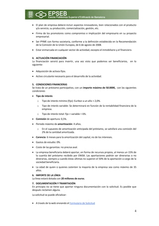 • El plan de empresa deberá incluir aspectos innovadores, bien relacionados con el producto 
  y/o servicio, su producción, comercialización, gestión, etc. 
• Firma  de  los  promotores  como  compromiso  e  implicación  del  empresario  en  su  proyecto 
  empresarial. 
• Ser PYME con forma societaria, conforme a la definición establecida en la Recomendación 
  de la Comisión de la Unión Europea, de 6 de agosto de 2008. 
• Estar enmarcada en cualquier sector de actividad, excepto el inmobiliario y el financiero. 
     
4. ACTUACIÓN FINANCIACIÓN 
La  financiación  servirá  para  invertir,  una  vez  visto  que  podemos  ser  beneficiarios,    en  lo 
siguiente: 

• Adquisición de activos fijos. 
• Activo circulante necesario para el desarrollo de la actividad. 
     
5. CONDICIONES FINANCIERAS  
Se trata de un préstamo participativo, con un importe máximo de 50.000€,  con las siguientes 
condiciones 
• Tipo de interés  
     o   Tipo de interés mínimo (fijo): Euribor a un año + 2,0%. 
     o   Tipo de interés variable: Se determinará en función de la rentabilidad financiera de la 
         empresa. 
     o   Tipo de interés total: fijo + variable = 6%.  
• Comisión de apertura: 0,5%. 
• Periodo máximo de amortización: 4 años.  
     o   En el supuesto de amortización anticipada del préstamo, se satisfará una comisión del 
         2% de la cantidad amortizada. 
• Carencia: 6 meses para la amortización del capital, no de los intereses. 
• Gastos de estudio: 0%. 
• Coste de las garantías: no precisa aval. 
• La empresa beneficiaria deberá aportar, en forma de recursos propios, al menos un 15% de 
  la  cuantía  del  préstamo  recibido  por  ENISA.  Las  aportaciones  podrán  ser  dinerarias  o  no 
  dinerarias, siempre y cuando éstas últimas no superen el 50% de la aportación a cargo de la 
  sociedad beneficiaria. 
• La  edad  de  quien  o  quienes  ostenten  la  mayoría  de  la  empresa  sea  como  máximo  de  35 
  años. 
6. IMPORTE DE LA LÍNEA 
La línea estará dotada con 20 millones de euros. 
7. DOCUMENTACIÓN Y TRAMITACIÓN 
En  principio  no  se  tiene  que  aportar  ninguna  documentación  con  la  solicitud.  Es  posible  que 
después reclamen alguna. 
La solicitud se puede oficializar: 
  
• A través de la web enviando el Formulario de Solicitud 

                                                                                                       4
 