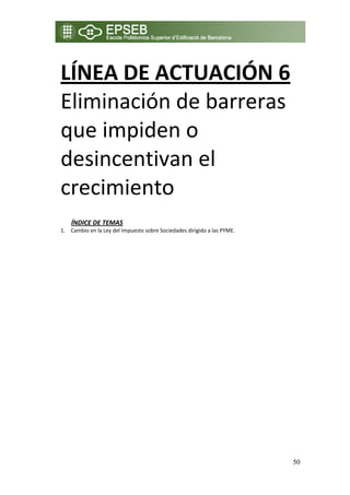 LÍNEA DE ACTUACIÓN 6 
    Eliminación de barreras 
    que impiden o 
    desincentivan el 
    crecimiento 
 
 
        ÍNDICE DE TEMAS 
    1. Cambio en la Ley del Impuesto sobre Sociedades dirigido a las PYME. 




                                                                              50
 