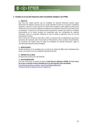  
1. Cambio en la Ley del Impuesto sobre Sociedades dirigido a las PYME. 

        1. OBJETIVO 
        Que  tiene  por  objeto  permitir  que  las  entidades  de  reducida  dimensión  puedan  seguir 
        disfrutando  del  régimen  especial  que  les  resulta  aplicable  durante  los  3  ejercicios  inmediatos 
        siguientes a aquel en el que superan los criterios para acogerse a dicho régimen (umbral de 8 
        millones de euros de cifra de negocios), medida que se extiende al supuesto en que dicho límite 
        se  sobrepase  a  resultas  de  una  restructuración  empresarial,  siempre  que  todas  las  entidades 
        intervinientes  en  la  misma  cumplan  las  condiciones  para  ser  consideradas  de  reducida 
        dimensión,  tanto  en  el  periodo  impositivo  en  que  se  realice  la  operación  como  en  los  dos 
        precedentes al mismo. 
        Con el mismo fin, durante los años 2011 y 2012, se exoneran de la modalidad de operaciones 
        societarias  del  Impuesto  sobre  Transmisiones  Patrimoniales  y  Actos  Jurídicos  Documentados, 
        los  aumentos  del  capital  social  de  todas  las  entidades  de  reducida  dimensión,  según  la 
        normativa del Impuesto sobre Sociedades. 
         
        2. BENEFICIARIOS 
        Pueden beneficiar‐se las entidades que no superen el umbral de 8M€, tanto individualmente, 
        como si se fusionan con otra entidad de reducida dimensión. 
          
        3. IMPORTE DE LA LÍNEA 
        El importe de la línea no ha sido definido. 
        4. MAS INFORMACIÓN 
        Para más información se puede consultar el Real Decreto Legislativo 4/2004, de 5 de marzo, 
        por el que se aprueba el texto refundido de la Ley del Impuesto sobre Sociedades.  
        http://noticias.juridicas.com/base_datos/Fiscal/rdleg4‐2004.html# 
        El capitulo donde se habla de esto es el capitulo XII 


     
 




                                                                                                               51
 