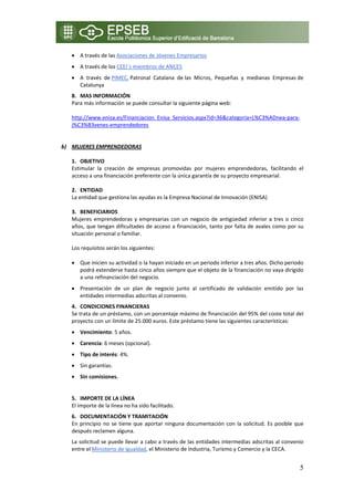 • A través de las Asociaciones de Jóvenes Empresarios 
    • A través de los CEEI´s miembros de ANCES 
    • A  través  de PIMEC, Patronal  Catalana  de las  Micros,  Pequeñas  y  medianas  Empresas de 
      Catalunya  
   8. MAS INFORMACIÓN 
   Para más información se puede consultar la siguiente página web: 
    
   http://www.enisa.es/Financiacion_Enisa_Servicios.aspx?id=36&categoria=L%C3%ADnea‐para‐
   j%C3%B3venes‐emprendedores 
    
    
b) MUJERES EMPRENDEDORAS 
  
   1. OBJETIVO 
   Estimular  la  creación  de  empresas  promovidas  por  mujeres  emprendedoras,  facilitando  el 
   acceso a una financiación preferente con la única garantía de su proyecto empresarial. 

    2. ENTIDAD  
    La entidad que gestiona las ayudas es la Empresa Nacional de Innovación (ENISA)  
     
    3. BENEFICIARIOS 
    Mujeres  emprendedoras  y  empresarias  con  un  negocio  de  antigüedad  inferior  a  tres  o  cinco 
    años, que tengan dificultades de acceso a financiación, tanto por falta de avales como por su 
    situación personal o familiar. 

    Los requisitos serán los siguientes: 

    • Que inicien su actividad o la hayan iniciado en un periodo inferior a tres años. Dicho periodo 
      podrá extenderse hasta cinco años siempre que el objeto de la financiación no vaya dirigido 
      a una refinanciación del negocio. 
    • Presentación  de  un  plan  de  negocio  junto  al  certificado  de  validación  emitido  por  las 
      entidades intermedias adscritas al convenio. 
    4. CONDICIONES FINANCIERAS 
    Se trata de un préstamo, con un porcentaje máximo de financiación del 95% del coste total del 
    proyecto con un límite de 25.000 euros. Este préstamo tiene las siguientes características: 
    • Vencimiento: 5 años. 
    • Carencia: 6 meses (opcional). 
    • Tipo de interés: 4%. 
    • Sin garantías. 
    • Sin comisiones. 
        
    5. IMPORTE DE LA LÍNEA 
    El importe de la línea no ha sido facilitado. 
    6. DOCUMENTACIÓN Y TRAMITACIÓN 
    En  principio  no  se  tiene  que  aportar  ninguna  documentación  con  la  solicitud.  Es  posible  que 
    después reclamen alguna. 
    La solicitud se puede llevar a cabo a través de las entidades intermedias adscritas al convenio 
    entre el Ministerio de Igualdad, el Ministerio de Industria, Turismo y Comercio y la CECA. 


                                                                                                           5
 