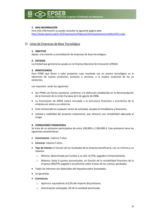  
    7. MAS INFORMACIÓN 
    Para más información se puede consultar la siguiente página web: 
    http://www.ipyme.org/es‐ES/Financiacion/Paginas/informacionmicrocreditos2011.aspx 
     

2) Línea de Empresas de Base Tecnológica 
   
    1. OBJETIVO 
    Apoyo  a la creación y consolidación de empresas de base tecnológica. 
     
    2. ENTIDAD  
    La entidad que gestiona las ayudas es la Empresa Nacional de Innovación (ENISA)  
     
    3. BENEFICIARIOS 
    Para  PYME  que  lleven  a  cabo  proyectos  cuyo  resultado  sea  un  avance  tecnológico  en  la 
    obtención  de  nuevos  productos,  procesos  o  servicios,  o  la  mejora  sustancial  de  los  ya 
    existentes.  

    Los requisitos  serán los siguientes: 

    • Ser PYME con forma societaria, conforme a la definición establecida en la Recomendación 
      de la Comisión de la Unión Europea de 6 de agosto de 2008. 
    • La  financiación  de  ENISA  estará  vinculada  a  la  estructura  financiera  y  económica  de  la 
      empresa así como a su solvencia. 
    • Estar enmarcada en cualquier sector de actividad, excepto el inmobiliario y financiero. 
    • Calidad  y  viabilidad  del  proyecto  empresarial,  que  ofrecerá  una  rentabilidad  adecuada  al 
      riesgo. 
     
    4. CONDICIONES FINANCIERAS 
    Se trata de un préstamo participativo de entre 100.000 y 1.500.000 €. Este préstamo tiene las 
    siguientes características: 

    • Vencimiento: máximo 7 años. 
    • Carencia: máximo 5 años. 
    • Tipo de interés en función de los resultados de la empresa beneficiaria, con un mínimo y un 
      máximo: 
        o       Mínimo: determinado por Euribor a un año +0,75%, pagadero trimestralmente. 
        o       Máximo:  hasta  6  puntos  porcentuales,  en  función  de  la  rentabilidad  financiera  de  la 
                empresa (RAI/FP), pagadero anualmente sobre la base de las cuentas aprobadas. 
    • Todos los intereses son deducibles del Impuesto sobre Sociedades. 
    • Sin garantías.  
    • Comisiones 
        o       Apertura: equivalente al 0,5% del importe del préstamo. 
        o       Amortización anticipada: 2% de la cantidad amortizada. 
             
             


                                                                                                             6
 