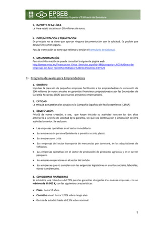 5. IMPORTE DE LA LÍNEA 
    La línea estará dotada con 20 millones de euros. 

         
    6. DOCUMENTACIÓN Y TRAMITACIÓN 
    En  principio  no  se  tiene  que  aportar  ninguna  documentación  con  la  solicitud.  Es  posible  que 
    después reclamen alguna. 
    Para la tramitación se tiene que rellenar y enviar el Formulario de Solicitud. 
        
    7. MAS INFORMACIÓN 
    Para más información se puede consultar la siguiente página web: 
    http://www.enisa.es/Financiacion_Enisa_Servicios.aspx?id=38&categoria=L%C3%ADnea‐de‐
    Empresas‐de‐Base‐Tecnol%C3%B3gica‐%28L%C3%ADnea‐EBT%29 
     

3) Programa de avales para Emprendedores

    1. OBJETIVO 
    Impulsar  la  creación  de  pequeñas  empresas  facilitando  a  los  emprendedores  la  concesión  de 
    200  millones  de  euros  anuales  en garantías  financieras  proporcionadas  por  las Sociedades de 
    Garantía Recíproca (SGR) para nuevos proyectos empresariales. 
     
    2. ENTIDAD  
    La entidad que gestiona las ayudas es la Compañía Española de Reafianzamiento (CERSA)  
     
    3. BENEFICIARIOS 
    PYMES  de  nueva  creación,  o  sea,    que  hayan  iniciado  su  actividad  hasta en  los  dos  años 
    anteriores a la fecha de solicitud de la garantía, sin que sea continuación o ampliación de otra 
    actividad anterior. Se excluyen: 
      
    • Las empresas operativas en el sector inmobiliario.  
    •  Las empresas sin personal (existente o previsto a corto plazo).  
    •  Las empresas en crisis  
    •  Las  empresas  del  sector  transporte  de  mercancías  por  carretera,  en  las  adquisiciones  de 
      vehículos.  
    •  Las empresas operativas en el sector de producción de productos agrícolas y en el sector 
      pesquero.  
    •  Las empresas operativas en el sector del carbón.  
    •  Las empresas que no cumplan con las exigencias legislativas en asuntos sociales, laborales, 
      éticos y ambientales.  
        
    4. CONDICIONES FINANCIERAS 
    Se establece una cobertura del 75% para las garantías otorgadas a las nuevas empresas, con un 
    máximo de 60.000 €, con las siguientes características: 

    • Plazo: hasta 10 años. 
    • Comisión anual: hasta 1,25% sobre riesgo vivo. 
    • Gastos de estudio: hasta el 0,5% sobre nominal. 
         

                                                                                                           7
 