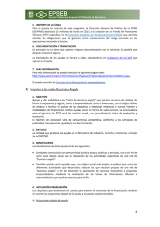 5. IMPORTE DE LA LÍNEA 
     Para  la  puesta  en  marcha  de  este  programa,  la  Dirección  General  de  Política  de  la  PYME 
     (DGPYME)  destinará  15  millones  de  euros  en  2011  a  la  creación  de  un  Fondo  de  Provisiones 
     Técnicas  (FPT)  específico  en  la Compañía  Española  de  Reafianzamiento (CERSA)  que  permita 
     atender  las  obligaciones  que  se  generen  como  consecuencia  del  riesgo  asumido  en  las 
     operaciones asociadas al mismo. 
     6. DOCUMENTACIÓN Y TRAMITACIÓN 
     En  principio  no  se  tiene  que  aportar  ninguna  documentación  con  la  solicitud.  Es  posible  que 
     después reclamen alguna. 
     La  tramitación  de  las  ayudas  se  llevara  a  cabo,  solicitando‐la  en  cualquiera  de  las  SGR  que 
     operan en España. 
          
     7. MAS INFORMACIÓN 
     Para más información se puede consultar la siguiente página web: 
     http://www.ipyme.org/es‐ES/Financiacion/Paginas/ProgramaAvalesEmprendedores.aspx 

    O puede consultar el Contrato de reafianzamiento emprendedores 

4) Impulso a las redes Bussiness Angels
    
     1. OBJETIVO 
     Apoyar  y  dar  visibilidad  a  las  “redes  de  Business  angels”  que  presten  servicios  de  calidad,  de 
     forma transparente y regular, tanto a emprendedores como a inversores, con el objeto último 
     de  ampliar  y  facilitar  el  acceso  de  las  pequeñas  y  medianas  empresas  a  nuevas  fuentes  y 
     modalidades de financiación. Dichas ayudas serán en forma de subvenciones. La convocatoria 
     para  el  ejercicio  de  2011  será  de  carácter  anual,  con  procedimiento  único  de  evaluación  y 
     resolución. 
     El  régimen  de  concesión  será  de  concurrencia  competitiva,  conforme  a  los  principios  de 
     publicidad, transparencia, igualdad y no discriminación. 
      
     2. ENTIDAD  
     La entidad que gestiona las ayudas es el Ministerio de Industria, Turismo y Comercio, a través 
     de la DGPYME. 
      
     3. BENEFICIARIOS 
     Los beneficiarios de dicha ayuda serán los siguientes: 

     • Entidades constituidas con personalidad jurídica propia, públicas o privadas, con o sin fin de 
       lucro  cuyo  objeto  social  sea  la  realización  de  las  actividades  específicas  de  una  red  de 
       “business angels”. 
     • También podrán serlo aquellas que, con objeto social más amplio, acrediten que, entre las 
       diferentes  actividades  que  desarrollan,  realizan  las  que  resultan  propias  de  una  red  de 
       “Business  angels”  a  fin  de  favorecer  la  aportación  de  recursos  financieros  a  proyectos 
       emprendedores  mediante  la  realización  de  las  tareas  de  información,  difusión  e 
       intermediación que resultan precisas para tal fin. 
     
    4. ACTUACIÓN FINANCIACIÓN 
    Los requisitos que tendremos en cuenta para invertir el montante de la financiación, tendrán 
    en cuenta las actuaciones objeto de la ayuda y los gastos subvencionables. 
     
    a) Actuaciones objeto de ayuda 



                                                                                                                8
 