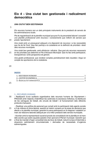 Eix 4 - Una ciutat ben gestionada i radicalment
democràtica
UNA CIUTAT BEN GESTIONADA
5	
Els recursos humans son un dels principals instruments de la prestació de serveis de
les administracions locals.
Pla de regularització de la plantilla municipal que posi fi a la precarietat laboral i consolidi
una plantilla professional amb recursos i coneixements que millorin els serveis que
presta l’ajuntament.10	
Una ciutat amb un pressupost adequat a la disposició de recursos i a les necessitats
que ha de fer front. Que faci partícip a la ciutadania en la definició de prioritats i destí
dels recursos municipals.
Una ciutat ben gestionada, amb eficiència i eficàcia. Que posi els recursos necessaris
en les prioritats que determini el Pla d’Actuació Municipal. Que ho faci amb participació,15	
transparència i amb perspectiva de gènere.
Una gestió professional, que rendeixi comptes periòdicament dels resultats i tingui en
compte les aportacions de la ciutadania.
20	
INDEX
1.-	RECURSOS	HUMANS	_______________________________________________________________	1	
2.-	GESTIÓ	ECONÒMICA	_______________________________________________________________	2	
3.-	RADICALITAT	DEMOCRÀTICA	___________________________________________________________	3	
	25	
1.- RECURSOS HUMANS
- Realització d’una auditoria organitzativa dels recursos humans de l’Ajuntament i30	
PROUSA amb l’objectiu d’identificar les carències i/o escreixos d’efectius, la distribució
de les càrregues de treball, els circuits de treball i el funcionament dels diferents
protocols d’actuació.
- Realitzar una política de personal que compti amb la participació dels agents socials
a fi de millorar el clima laboral, assolint el màxim consens en la presa de decisions que35	
afectin a la plantilla municipal, garantint la seva participació en la diagnosi i establint un
marc de relacions laborals adequat per a la millor prestació dels serveis municipals.
- Acordar amb la representació social el procés de consolidació de la plantilla en el marc
dels acords que sobre aquesta qüestió s’han aprovat el Plenari municipal. Garantir que
a final de mandat s’hagin consolidat tots els llocs de treball, reduint la taxa d’interinitat a40	
situacions estrictament circumstancials i derivades de necessitats d’urgència
sobrevingudes.
 