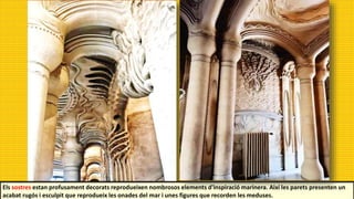 Els sostres estan profusament decorats reprodueixen nombrosos elements d'inspiració marinera. Així les parets presenten un
acabat rugós i esculpit que reprodueix les onades del mar i unes figures que recorden les meduses.
 