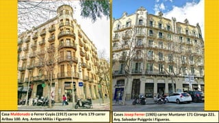 Cases Josep Ferrer (1905) carrer Muntaner 171 Còrsega 221.
Arq. Salvador Puiggrós i Figueras.
Casa Maldonado o Ferrer Cuyàs (1917) carrer Paris 179 carrer
Aribau 100. Arq. Antoni Millàs i Figuerola.
 