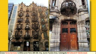 Cases Torres Germans I (1905) carrer París 180-182. Arq. Jaume Tuestes Grau. Catalogada Bé Cultural d' Interès Local.
 