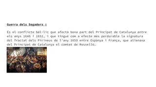 Guerra dels Segadors :
És el conflicte bèl·lic que afectà bona part del Principat de Catalunya entre
els anys 1640 i 1652, i que tingué com a efecte més perdurable la signatura
del Tractat dels Pirineus de l'any 1659 entre Espanya i França, que alienava
del Principat de Catalunya el comtat de Rosselló.
 