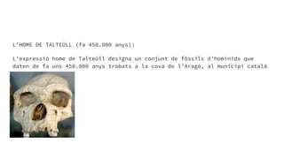 L’HOME DE TALTEÜLL (fa 450.000 anys):
L'expressió home de Talteüll designa un conjunt de fòssils d'homínids que
daten de fa uns 450.000 anys trobats a la cova de l'Aragó, al municipi català
de Talteüll.
 
