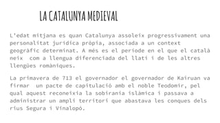 LACATALUNYAMEDIEVAL
L’edat mitjana es quan Catalunya assoleix progressivament una
personalitat jurídica pròpia, associada a un context
geogràfic determinat. A més es el període en el que el català
neix com a llengua diferenciada del llatí i de les altres
llengües romàniques.
La primavera de 713 el governador el governador de Kairuan va
firmar un pacte de capitulació amb el noble Teodomir, pel
qual aquest reconeixia la sobirania islàmica i passava a
administrar un ampli territori que abastava les conques dels
rius Segura i Vinalopó.
 