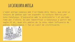 LACATALUNYAANTIGA
L’edat antiga comença amb l’arribada dels ibers, que eren un
conjunt de pobles que van expandir la cultura ibèrica per
tota Catalunya. S’encavalca amb la prehistòria i el període
romà per l’altre. Es pot identificar a Catalunya a partir del
segle VI aC, quan els pobles de la zona reben influencia de
pobles indoeuropeus i fan un canvi de civilització.
 