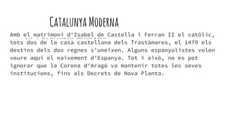 Catalunya Moderna
LA CATALUNYAMODERNAAmb el matrimoni d'Isabel de Castella i Ferran II el catòlic,
tots dos de la casa castellana dels Trastàmares, el 1479 els
destins dels dos regnes s'uneixen. Alguns espanyolistes volen
veure aquí el naixement d'Espanya. Tot i això, no es pot
ignorar que la Corona d'Aragó va mantenir totes les seves
institucions, fins als Decrets de Nova Planta.
 