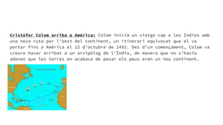 Cristòfor Colom arriba a Amèrica: Colom inicià un viatge cap a les Índies amb
una nova ruta per l'oest del continent, un itinerari equivocat que el va
portar fins a Amèrica el 12 d'octubre de 1492. Des d'un començament, Colom va
creure haver arribat a un arxipèlag de l'Índia, de manera que no s'havia
adonat que les terres on acabava de posar els peus eren un nou continent.
 