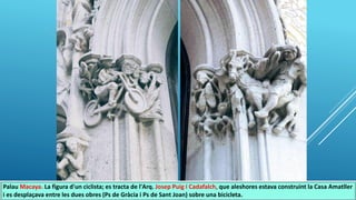 Palau Macaya. La figura d'un ciclista; es tracta de l'Arq. Josep Puig i Cadafalch, que aleshores estava construint la Casa Amatller
i es desplaçava entre les dues obres (Ps de Gràcia i Ps de Sant Joan) sobre una bicicleta.
 