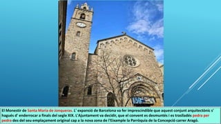 El Monestir de Santa Maria de Jonqueras. L' expansió de Barcelona va fer imprescindible que aquest conjunt arquitectònic s'
hagués d' enderrocar a finals del segle XIX. L'Ajuntament va decidir, que el convent es desmuntés i es traslladés pedra per
pedra des del seu emplaçament original cap a la nova zona de l'Eixample la Parròquia de la Concepció carrer Aragó.
 