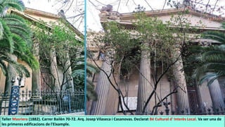 Taller Masriera (1882). Carrer Bailèn 70-72. Arq. Josep Vilaseca i Casanovas. Declarat Bé Cultural d' Interès Local. Va ser una de
les primeres edificacions de l'Eixample.
 