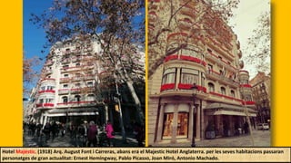 Hotel Majestic. (1918) Arq. August Font i Carreras, abans era el Majestic Hotel Anglaterra. per les seves habitacions passaran
personatges de gran actualitat: Ernest Hemingway, Pablo Picasso, Joan Miró, Antonio Machado.
 