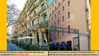 Rambla de Catalunya. Aquest conjunt de cases totes ells
catalogades com a Bé d'interès Local.
Passatge de la Concepció, connecta el Passeig de Gràcia i la
Rambla de Catalunya. ubicats nombrosos restaurants famosos.
 