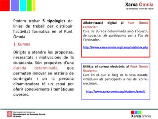 1. Cursos Dirigits a atendre les propostes, necessitats i motivacions de la ciutadania. Són propostes d ’ una  durada determinada , que permeten innovar en matèria de continguts i on la persona dinamitzadora té un espai per oferir coneixements i temàtiques diverses.  Podem trobar  5 tipologies  de línies de treball per distribuir l ’ activitat formativa en el Punt Òmnia : Alfabetització digital al  Punt Òmnia Campclar: Curs de durada determinada amb l’objectiu de capacitar als participants per a l’ús de l’ordinador. http://www.xarxa-omnia.org/campclar/index.php Utilitza el correu electrònic al  Punt Òmnia Riudoms: Curs en el que al llarg de la seva durada, introdueix als participants a l’ús del correu electrònic.  http://www.xarxa-omnia.org/riudoms/email/ Xarxa  Òmnia La formació a través de l ’ acció 