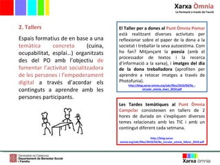 2. Tallers Espais formatius de en base a una  temàtica concreta  (cuina, ocupabilitat, esplai…) organitzats des del PO amb l ’ objectiu  de fomentar l ’ activitat socialitzadora de les persones i l ’ empoderament digital  a través d ’ acordar els continguts a aprendre amb les persones participants. Les Tardes temàtiques al   Punt Òmnia Campclar   consisteixen en tallers de 2 hores de durada on s’expliquen diversos temes relacionats amb les TIC i amb un contingut diferent cada setmana.  http://blog.xarxa-omnia.org/odc/files/2010/02/8a_circular_omnia_febrer_2010.pdf El Taller per a dones al   Punt Òmnia Pomar   està realitzant diverses activitats per reflexionar sobre el paper de la dona a la societat i treballar la seva autoestima. Com ho fan? Mitjançant la  poesia  (amb el processador de textos i la recerca d’informació a la xarxa), i  imatges del dia de la dona treballadora  (aprofiten per aprendre a retocar imatges a través de Photofunia). http://blog.xarxa-omnia.org/odc/files/2010/04/9a_-circular_omnia_marc_2010.pdf Xarxa  Òmnia La formació a través de l ’ acció 