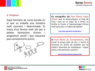 3. Píndoles Espai formatiu de curta durada en el que es treballa una temàtica molt concreta i determinada. Es tracta d ’ un format molt útil per a petites formacions d ’ eines i programari senzill i que requereix pocs coneixements previs.  Els monogràfics del   Punt Òmnia Vapor Llonch , que es desenvolupen al llarg de l’any i que en un espai de 3 hores, es facilita la l’accés a l’aprenentatge d’eines molt concretes i a l’abast de tothom. http://www.vaporllonch.net/vaporllonc/ Al  Punt Òmnia de Torredembarra , s’ha iniciat la prova pilot de dur a terme la formació en forma de píndoles per tal d’oferir diversitat de temàtiques i donar accés a més persones usuàries.  http://omniatorredembarra.blogspot.com/ Xarxa  Òmnia La formació a través de l ’ acció 
