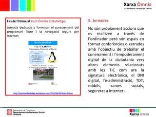 5. Jornades No són pròpiament accions que es realitzen a través de l ’ ordinador però són espais en format conferències o xerrades amb l ’ objectiu de treballar el coneixement i l ’ empoderament digital de la ciutadania vers altres elements relacionats amb les TIC com ara la signatura electrònica, el DNI digital, l ’ e-administració, TDT, mòbils, xarxes socials, seguretat a internet…. Fes-te l’Hinux al  Punt Òmnia CIJBellvitge: Jornada dedicada a fomentar el coneixement del programari lliure i la navegació segura per Internet.  http://omniacijbellvitge.wordpress.com/2011/06/03/festa-lhinux Xarxa  Òmnia La formació a través de l ’ acció 