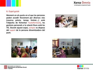 6. Espai guiat Moment en els punts en el que les persones poden accedir lliurament per diverses vies (reserva prèvia, temps limitat….) amb l ’ objectiu de fomentar   l ’ autoformació , les gestions personals o la relació lliure amb les TIC. Durant aquest espai,   sempre  es disposa del  suport  de la persona dinamitzadora del punt.   Xarxa  Òmnia La formació a través de l ’ acció 
