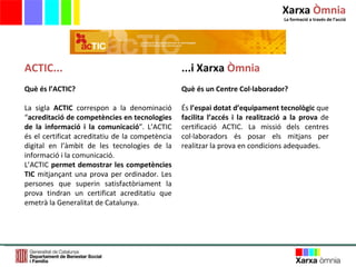 ACTIC... Què és l’ACTIC? La sigla  ACTIC  correspon a la denominació “ acreditació de competències en tecnologies de la informació i la comunicació ”. L’ACTIC és el certificat acreditatiu de la competència digital en l’àmbit de les tecnologies de la informació i la comunicació. L’ACTIC  permet demostrar les competències TIC  mitjançant una prova per ordinador. Les persones que superin satisfactòriament la prova tindran un certificat acreditatiu que emetrà la Generalitat de Catalunya. ...i Xarxa  Òmnia Què és un Centre Col·laborador? És  l’espai dotat d’equipament tecnològic  que  facilita l’accés i la realització a la prova  de certificació ACTIC. La missió dels centres col·laboradors és posar els mitjans per realitzar la prova en condicions adequades.  Xarxa  Òmnia La formació a través de l ’ acció 