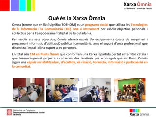 Què és la Xarxa Òmnia Òmnia (terme que en llatí significa TOTHOM) és un  programa social  que utilitza les  Tecnologies de la Informació i la Comunicació (TIC) com a instrument  per assolir objectius personals i col·lectius per a l’empoderament digital de la ciutadania. Per assolir els seus objectius, Òmnia ofereix espais i/o equipaments dotats de maquinari i programari informàtic d’utilització pública i comunitària, amb el suport d’un/a professional que dinamitza l’espai i dóna suport a les persones.  En total són  124 els Punts Òmnia  que conformen una Xarxa repartida per tot el territori català i que desenvolupen el projecte a cadascún dels territoris per aconseguir que els Punts Òmnia siguin uns  espais sociabilitzadors, d’acollida, de relació, formació, informació i participació en la comunitat . www.xarxa-omnia.org Xarxa  Òmnia La formació a través de l ’ acció 
