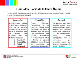 Línies d’actuació de la Xarxa Òmnia Per aconseguir els objectius plantejats, des del Departament de Benestar Social i Família es potencien tres línies d’actuació:  Ús comunitari Ofereix espais i suport d’accés per a tothom i que ha de generar dinàmiques de cohesió social i intercanvi dins del territori. Dins d’aquesta línia es treballen tres eixos: Voluntariat Accessibilitat Treball comunitari Formació Vol garantir que totes aquelles persones amb majors dificultats puguin obtenir una formació adient en el camp de les TIC. Es desenvolupen cursos, tallers, monogràfics, jornades, xerrades,... que permeten oferir uns itineraris formatius més amplis i flexibles.  Ocupabilitat Permet fomentar l’ocupabilitat de les persones. Ofereix eines formatives, de suport i aprenentatge. Estableix una coordinació amb serveis d’orientació sociolaboral del territori i facilita el conjunt d’hàbits i competències per incrementar les possibilitats d’ocupació. Xarxa  Òmnia La formació a través de l ’ acció 