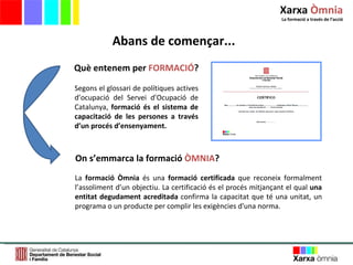Segons el glossari de polítiques actives d’ocupació del Servei d’Ocupació de Catalunya,  formació és el sistema de capacitació de les persones a través d’un procés d’ensenyament. Què entenem per  FORMACIÓ ? On s’emmarca la formació  ÒMNIA ? La  formació Òmnia  és una  formació certificada  que reconeix formalment l’assoliment d’un objectiu. La certificació és el procés mitjançant el qual  una entitat degudament acreditada  confirma la capacitat que té una unitat, un programa o un producte per complir les exigències d'una norma.  Abans de començar... Xarxa  Òmnia La formació a través de l ’ acció 
