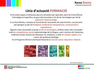 Hi ha molts espais a Catalunya que ens serveixen per aprendre, però als Punts Òmnia l'estratègia és específica, ja que està vinculada a l'ús de les tecnologies per tal de  potenciar l'aprenentatge . A un Punt Òmnia, i sempre en funció de les necessitats de cada territori, una persona pot apropar-se per tal  d'adquirir multitud de competències, coneixements i experiències . Algunes estan associades al propi  ús de les tecnologies , d'altres estan més vinculades amb  les competències socials  (aprenentatge de la llengua, usos i costums de Catalunya, tradicions locals, formes de relacionar-se, etcètera), o amb  els estudis reglats o no reglats  de qualsevol tipologia. En el Programa Òmnia la formació fomenta la  inserció social, educativa i laboral . Línia d ’ actuació  FORMACIÓ Font: www.xarxa-omnia.org Xarxa  Òmnia La formació a través de l ’ acció 